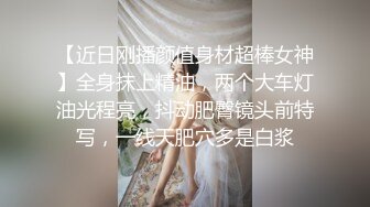 【近日刚播颜值身材超棒女神】全身抹上精油，两个大车灯油光程亮，抖动肥臀镜头前特写，一线天肥穴多是白浆