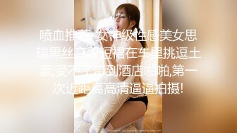 喷血推荐-女神级性感美女思瑞黑丝高跟短裙在车里挑逗土豪,受不了带到酒店啪啪,第一次近距离高清逼逼拍摄!