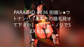 PARATHD-3836 街頭シ●ウトナンパ「あなたの陰毛見せて下さい」（21）～ノリでSEXもお願い