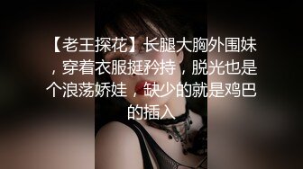 【老王探花】长腿大胸外围妹，穿着衣服挺矜持，脱光也是个浪荡娇娃，缺少的就是鸡巴的插入