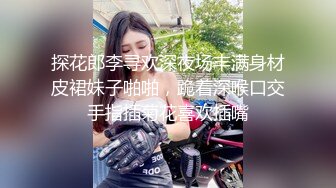 探花郎李寻欢深夜场丰满身材皮裙妹子啪啪，跪着深喉口交手指插菊花喜欢插嘴