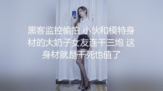 黑客监控偷拍 小伙和模特身材的大奶子女友连干三炮 这身材就是干死也值了