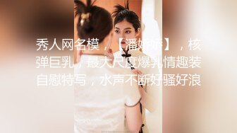 秀人网名模，【潘娇娇】，核弹巨乳，最大尺度爆乳情趣装自慰特写，水声不断好骚好浪