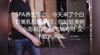 SPA养生馆内，今天来了个白皙美乳翘臀少妇，侧脸挺美啊，小哥哥操的她气喘吁吁 又不敢大声叫