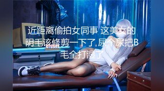 近距离偷拍女同事 这美女的阴毛该修剪一下了 尿个尿把B毛全打湿了