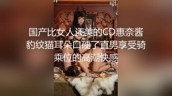 国产比女人还美的CD惠奈酱豹纹猫耳朵口硬了直男享受骑乘位的高潮快感