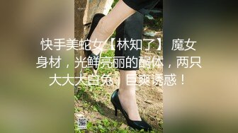 快手美蛇女【林知了】 魔女身材，光鲜亮丽的酮体，两只大大大白兔，巨爽诱惑！