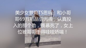 美少女萝莉TS思瑶：和小哥哥69互相品尝肉棒，认真投入的那个劲，羡慕死了，女上位被哥哥干得哇哇娇喘！