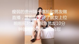 瘦弱的贵州妹子露脸和男友做直播，露脸口交硬了就女上位啪啪摇起来，猴急男友10分钟就缴枪了再道具自慰