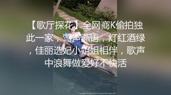 【歌厅探花】全网商K偷拍独此一家，莺声燕语，灯红酒绿，佳丽选妃小姐姐相伴，歌声中浪舞做爱好不快活