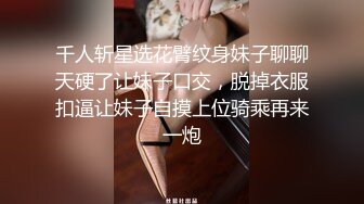 千人斩星选花臂纹身妹子聊聊天硬了让妹子口交，脱掉衣服扣逼让妹子自摸上位骑乘再来一炮