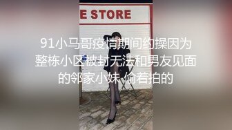 91小马哥疫情期间约操因为整栋小区被封无法和男友见面的邻家小妹 偷着拍的