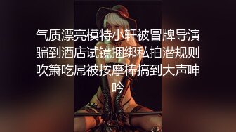 气质漂亮模特小轩被冒牌导演骗到酒店试镜捆绑私拍潜规则吹箫吃屌被按摩棒搞到大声呻吟