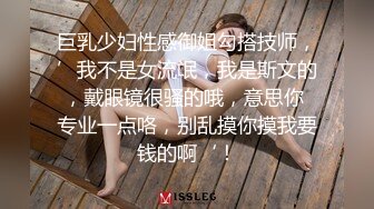 巨乳少妇性感御姐勾搭技师，’我不是女流氓，我是斯文的，戴眼镜很骚的哦，意思你 专业一点咯，别乱摸你摸我要钱的啊‘！