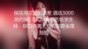 探花寻花昆明出差 酒店3000块约操172CM兼职艺校学生妹 - 肤白貌美大鸡巴观音坐莲抽插