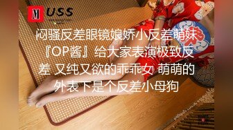 闷骚反差眼镜娘娇小反差萌妹『OP酱』给大家表演极致反差 又纯又欲的乖乖女 萌萌的外表下是个反差小母狗