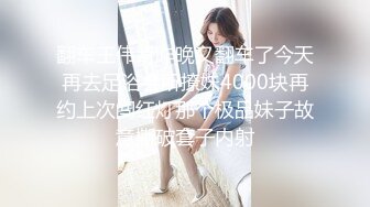 翻车王伟哥昨晚又翻车了今天再去足浴会所撩妹4000块再约上次闯红灯那个极品妹子故意撕破套子内射