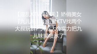 【淫乱KTV嗨翻天】娇俏美女『九儿妹』和闺蜜KTV找两个大叔玩群P 大叔大会实力把九儿妹操喷水了