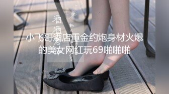 小飞哥酒店重金约炮身材火爆的美女网红玩69啪啪啪