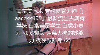 南京美术术 专约良家大神『jaacckk999』最新流出古典舞学妹 白富美留学生 白虎小萝莉 众多骚婊 羡慕大神的钞能力 夜夜做新郎 (2)