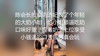 陈会长按摩店选妃找了个年轻的大奶小姐，给小姐舔逼吃奶口味好重，捏着奶子上位享受小骚逼的口舌服务真会玩