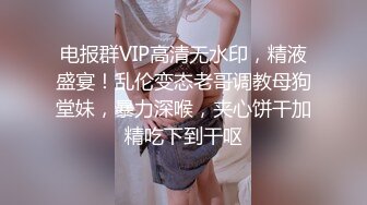 电报群VIP高清无水印，精液盛宴！乱伦变态老哥调教母狗堂妹，暴力深喉，夹心饼干加精吃下到干呕