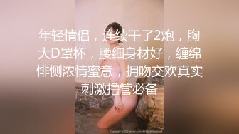 年轻情侣，连续干了2炮，胸大D罩杯，腰细身材好，缠绵悱恻浓情蜜意，拥吻交欢真实刺激撸管必备