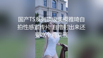 国产TS系列顶级美模雅琦自拍性感宣传片 自撸射出来还要吃个鸡卖骚