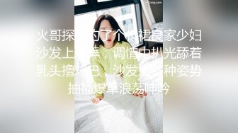 火哥探花约了个长裙良家少妇沙发上玩弄，调情中扒光舔着乳头撸鸡巴，沙发上各种姿势抽插爆草浪荡呻吟