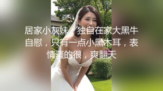 居家小灰妹，独自在家大黑牛自慰，只有一点小黑木耳，表情骚的很，爽翻天