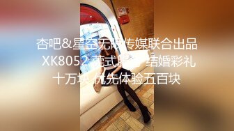 杏吧&星空无限传媒联合出品 XK8052 莞式服务 结婚彩礼十万块 优先体验五百块