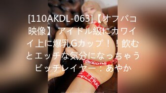 [110AKDL-063]【オフパコ映像】 アイドル級にカワイイ上に爆乳Gカップ！！飲むとエッチな気分になっちゃうビッチレイヤー：あやか