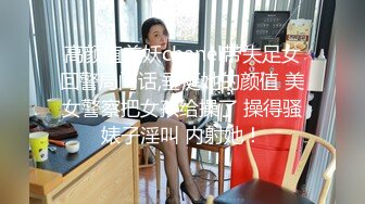 高颜值美妖chanel带失足女回警局问话,垂涎她的颜值 美女警察把女孩给操了 操得骚婊子淫叫 内射她！