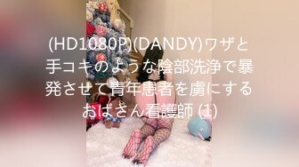 (HD1080P)(DANDY)ワザと手コキのような陰部洗浄で暴発させて青年患者を虜にするおばさん看護師 (1)